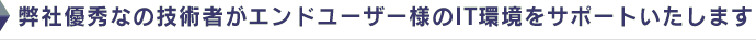 弊社優秀なの技術者がエンドユーザー様のIT環境をサポートいたします